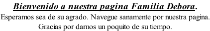 Bienvenido a nuestra pagina Familia Debora. Esperamos sea de su agrado. Navegue sanamente por nuestra pagina. Gracias por darnos un poquito de su tiempo.