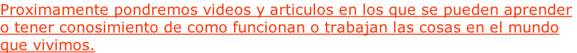Proximamente pondremos videos y articulos en los que se pueden aprender  o tener conosimiento de como funcionan o trabajan las cosas en el mundo que vivimos.